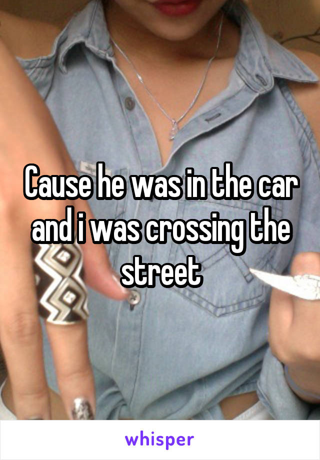 Cause he was in the car and i was crossing the street