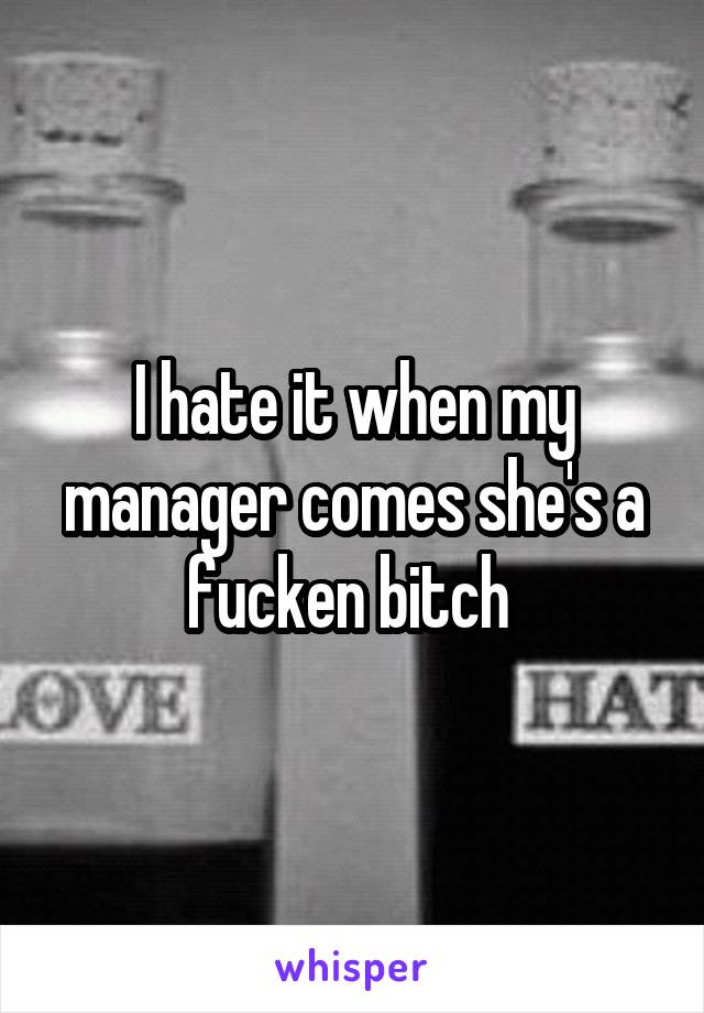 I hate it when my manager comes she's a fucken bitch 