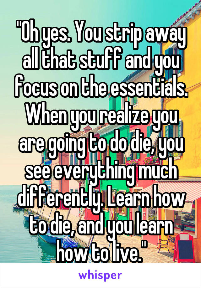 "Oh yes. You strip away all that stuff and you focus on the essentials. When you realize you are going to do die, you see everything much differently. Learn how to die, and you learn how to live."