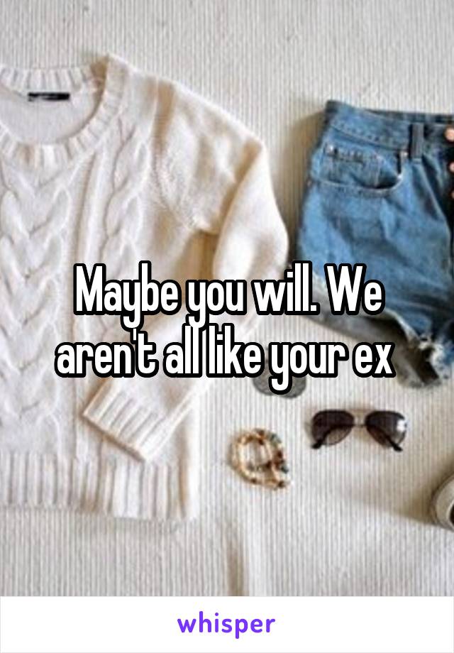 Maybe you will. We aren't all like your ex 