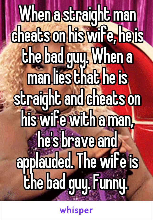 When a straight man cheats on his wife, he is the bad guy. When a man lies that he is straight and cheats on his wife with a man, he's brave and applauded. The wife is the bad guy. Funny. 
