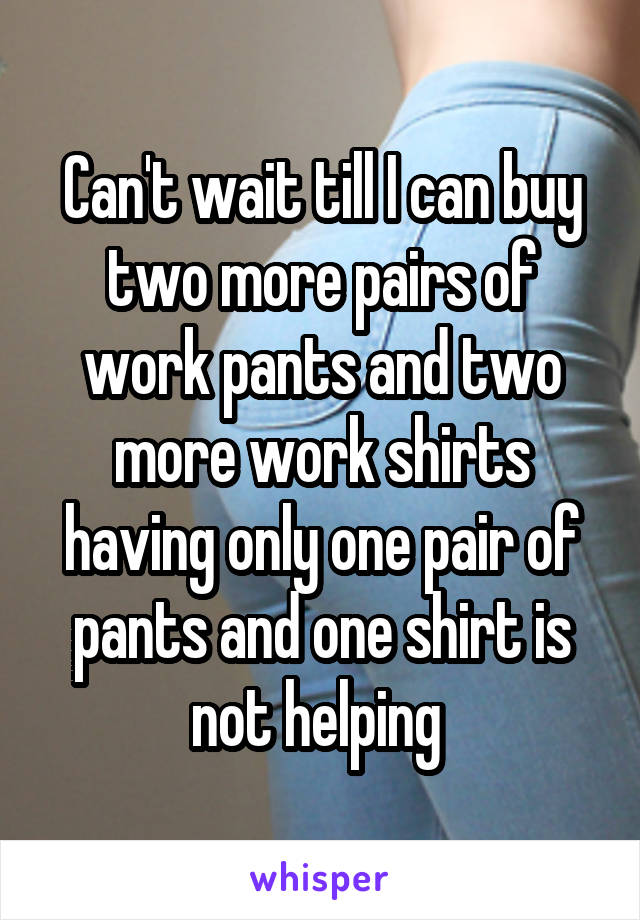 Can't wait till I can buy two more pairs of work pants and two more work shirts having only one pair of pants and one shirt is not helping 