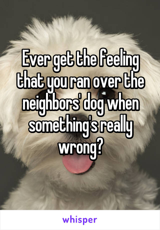 Ever get the feeling that you ran over the neighbors' dog when something's really wrong?
