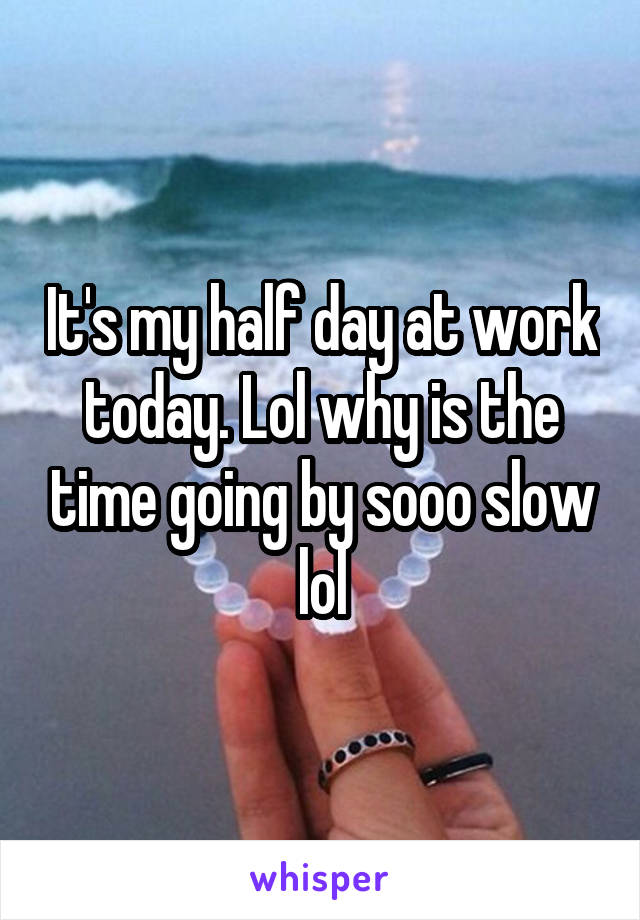 It's my half day at work today. Lol why is the time going by sooo slow lol