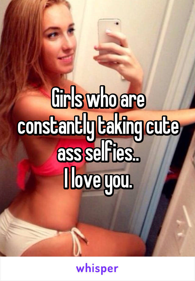 Girls who are constantly taking cute ass selfies..
I love you.