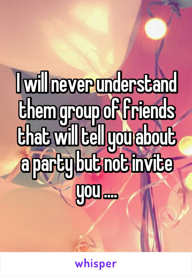 I will never understand them group of friends that will tell you about a party but not invite you ....