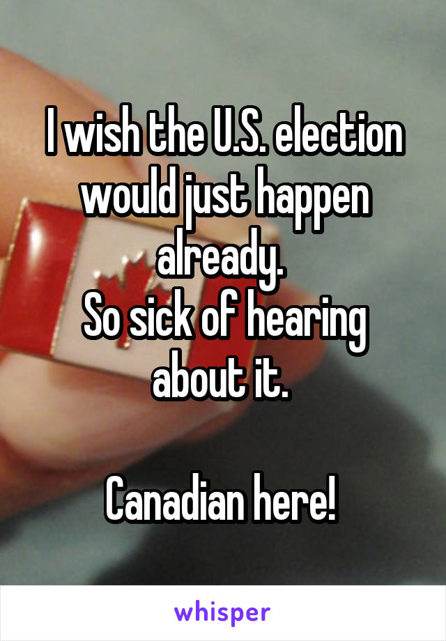 I wish the U.S. election would just happen already. 
So sick of hearing about it. 

Canadian here! 