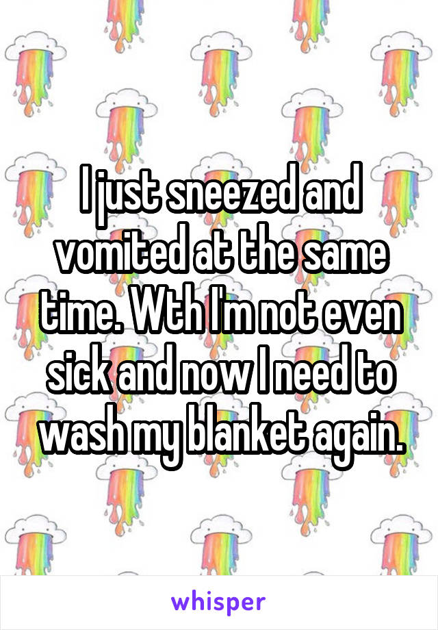 I just sneezed and vomited at the same time. Wth I'm not even sick and now I need to wash my blanket again.