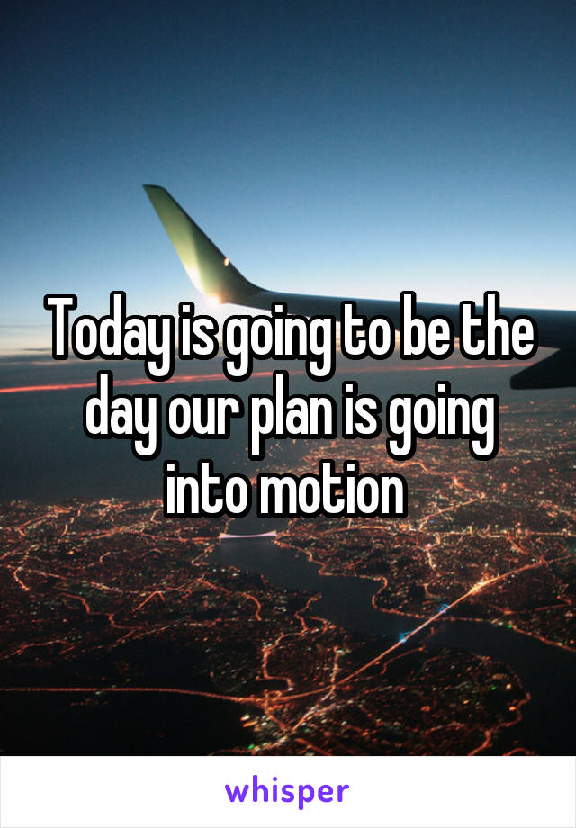 Today is going to be the day our plan is going into motion 