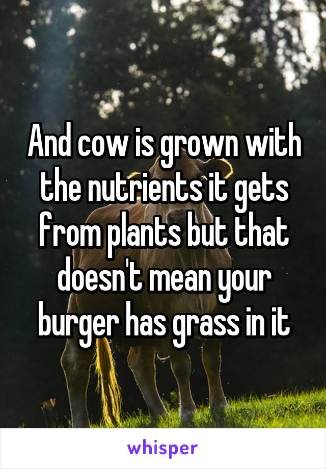 And cow is grown with the nutrients it gets from plants but that doesn't mean your burger has grass in it