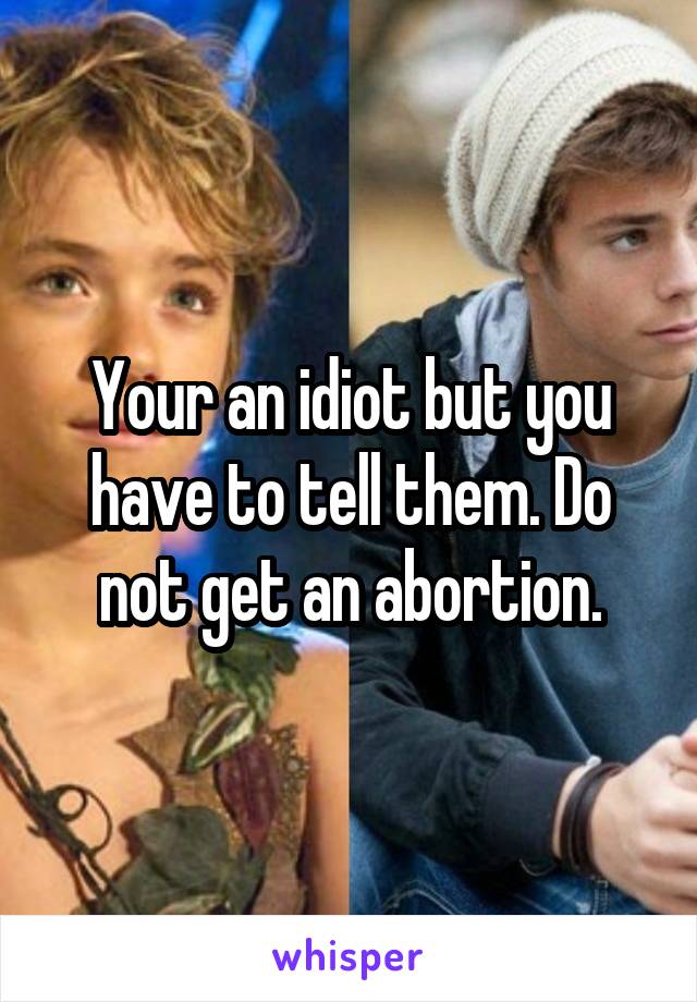 Your an idiot but you have to tell them. Do not get an abortion.