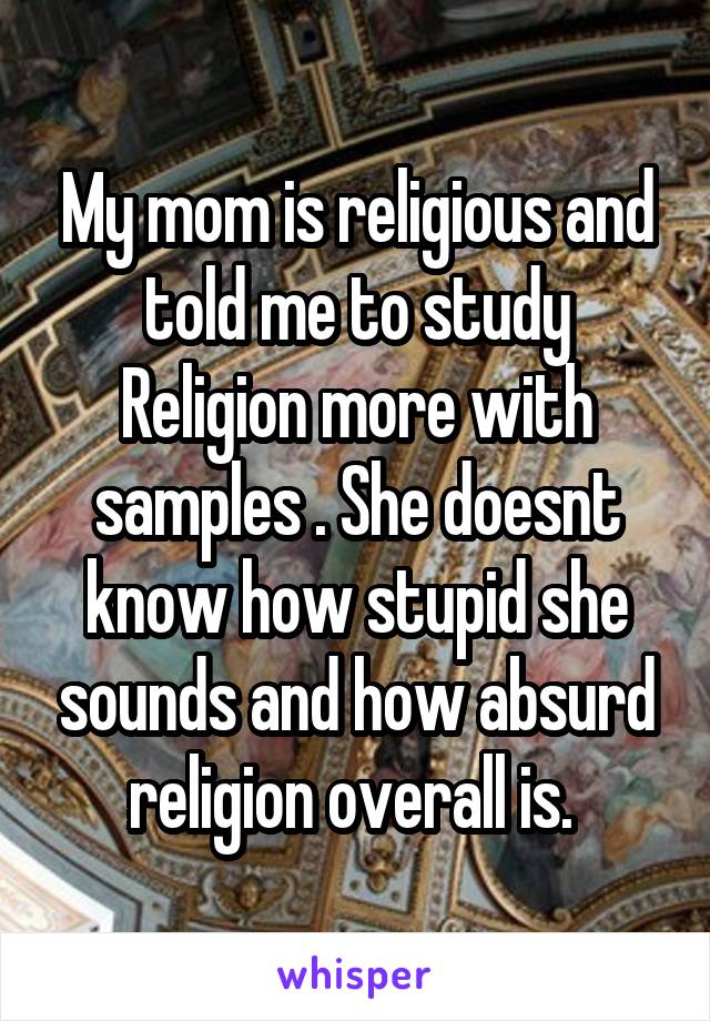 My mom is religious and told me to study Religion more with samples . She doesnt know how stupid she sounds and how absurd religion overall is. 