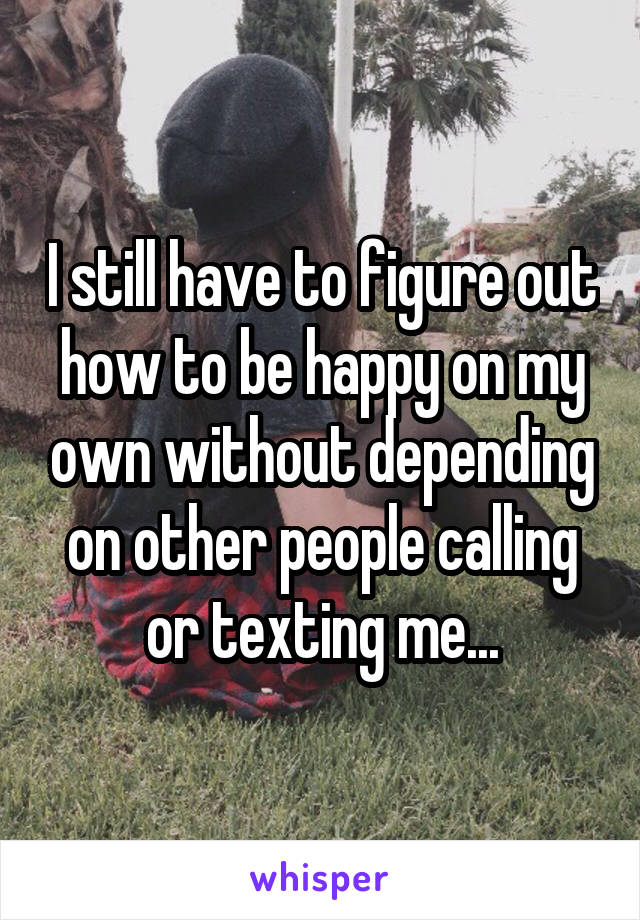 I still have to figure out how to be happy on my own without depending on other people calling or texting me...