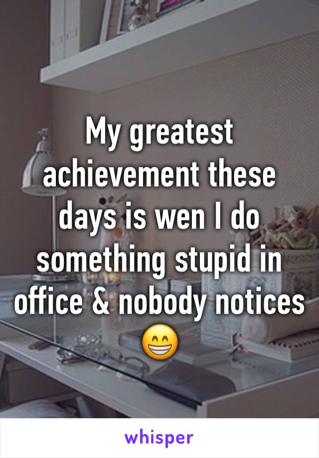 My greatest achievement these days is wen I do something stupid in office & nobody notices 😁