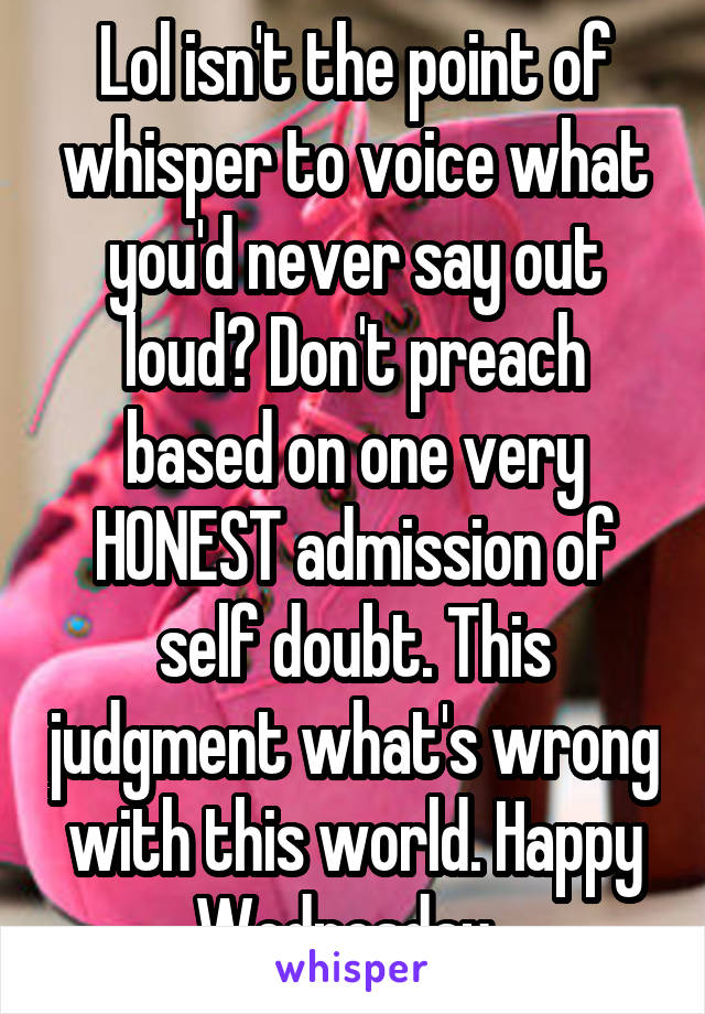 Lol isn't the point of whisper to voice what you'd never say out loud? Don't preach based on one very HONEST admission of self doubt. This judgment what's wrong with this world. Happy Wednesday. 