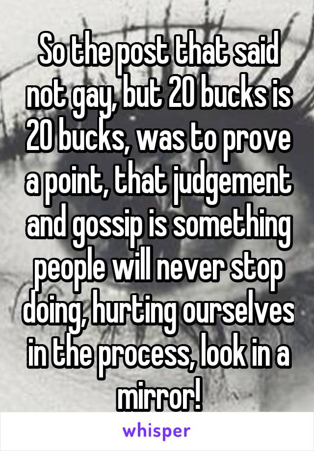 So the post that said not gay, but 20 bucks is 20 bucks, was to prove a point, that judgement and gossip is something people will never stop doing, hurting ourselves in the process, look in a mirror!