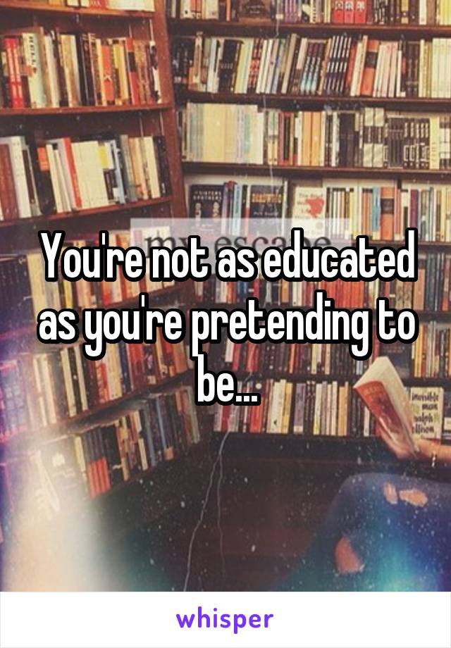 You're not as educated as you're pretending to be...