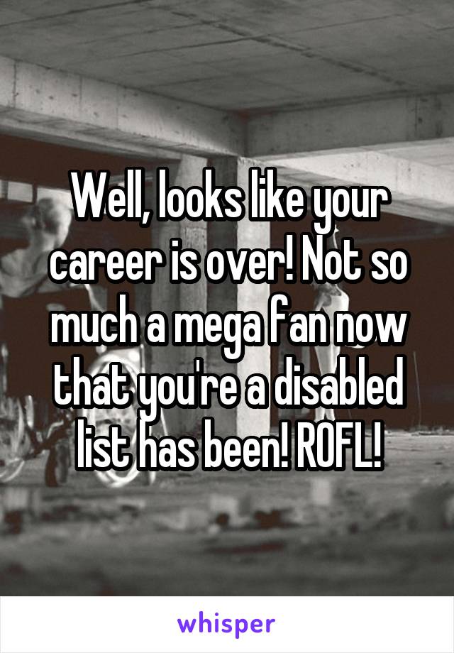 Well, looks like your career is over! Not so much a mega fan now that you're a disabled list has been! ROFL!
