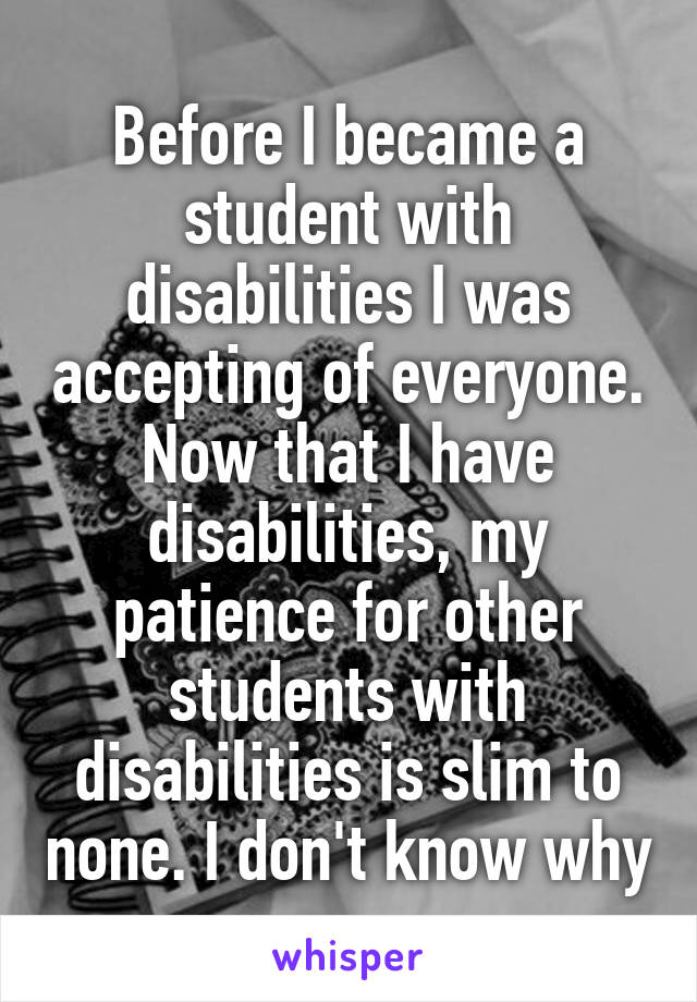 Before I became a student with disabilities I was accepting of everyone. Now that I have disabilities, my patience for other students with disabilities is slim to none. I don't know why