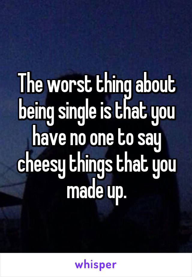 The worst thing about being single is that you have no one to say cheesy things that you made up.