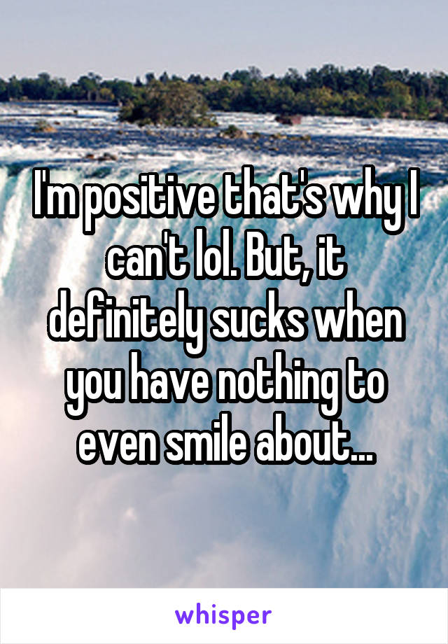 I'm positive that's why I can't lol. But, it definitely sucks when you have nothing to even smile about...
