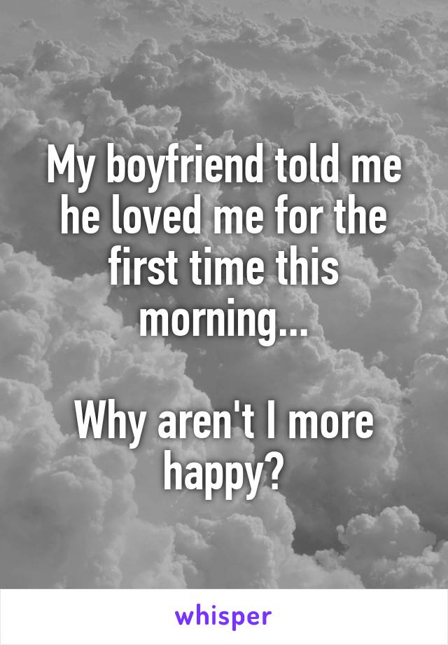 My boyfriend told me he loved me for the first time this morning...

Why aren't I more happy?