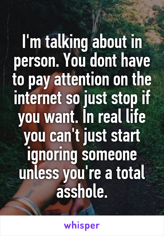 I'm talking about in person. You dont have to pay attention on the internet so just stop if you want. In real life you can't just start ignoring someone unless you're a total asshole.