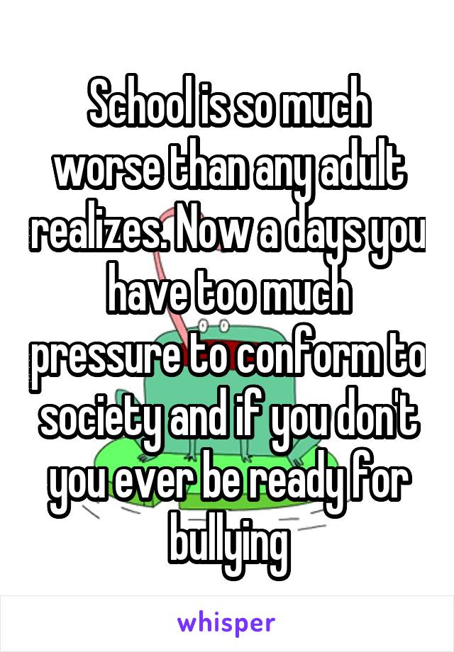 School is so much worse than any adult realizes. Now a days you have too much pressure to conform to society and if you don't you ever be ready for bullying