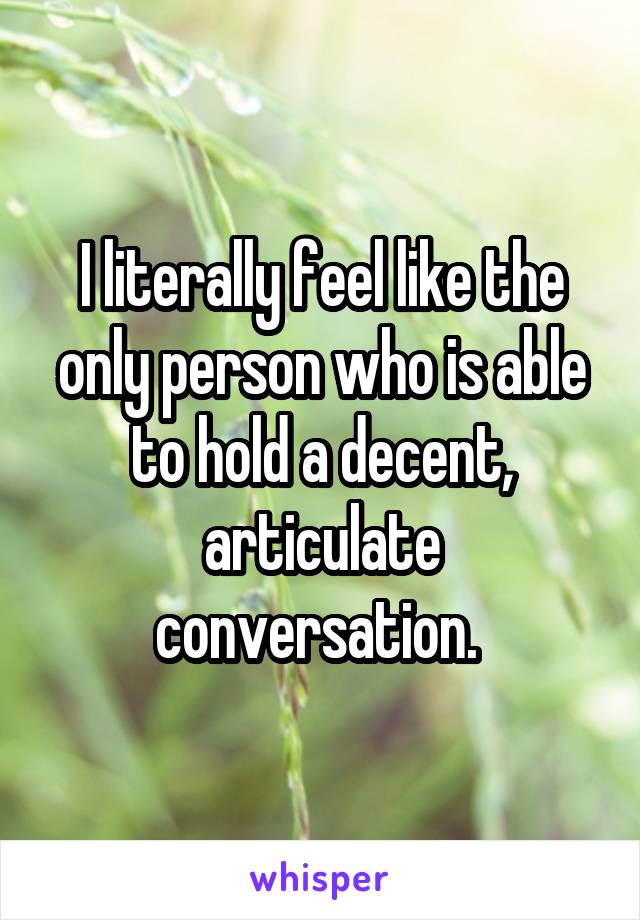 I literally feel like the only person who is able to hold a decent, articulate conversation. 