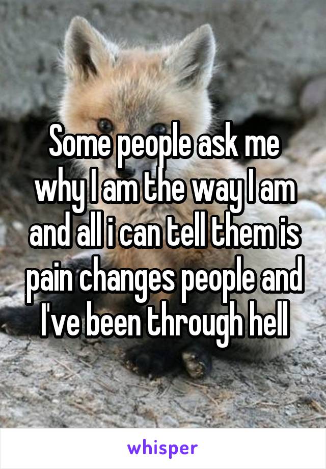 Some people ask me why I am the way I am and all i can tell them is pain changes people and I've been through hell