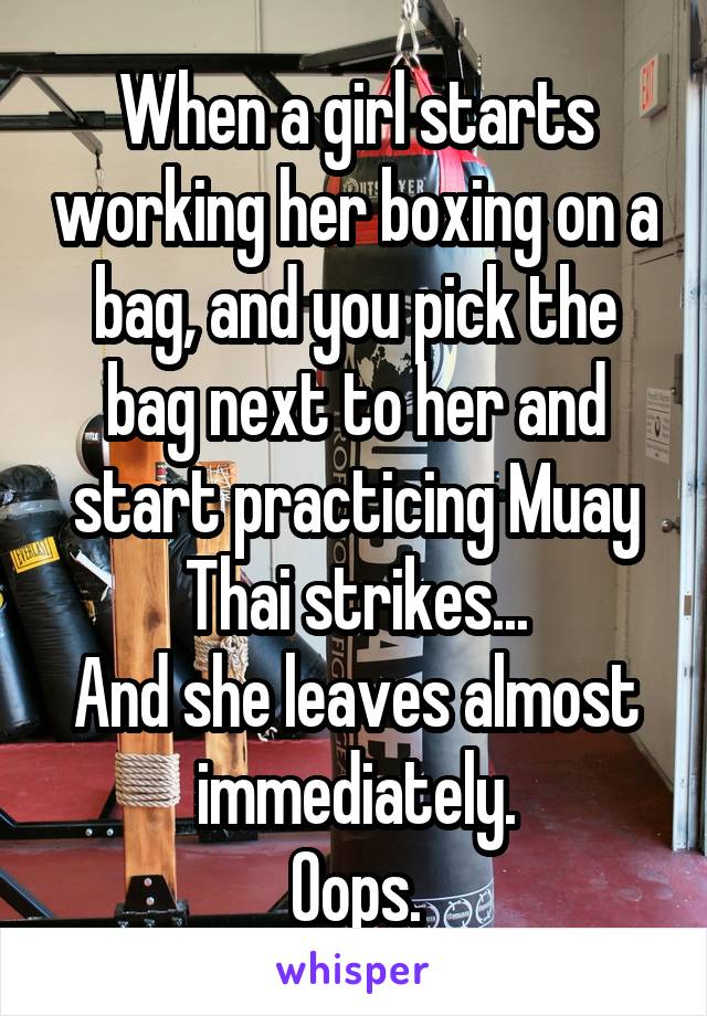 When a girl starts working her boxing on a bag, and you pick the bag next to her and start practicing Muay Thai strikes...
And she leaves almost immediately.
Oops.