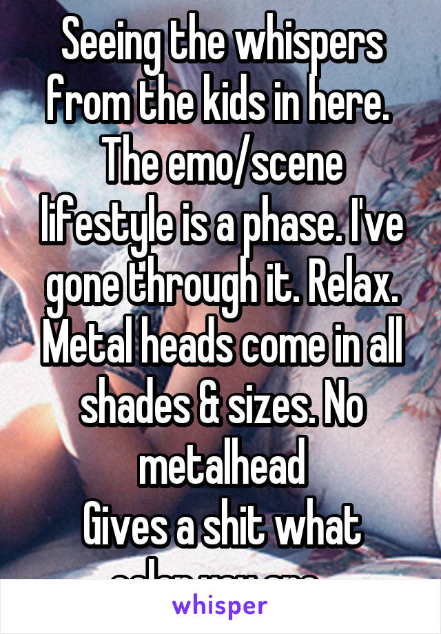 Seeing the whispers from the kids in here. 
The emo/scene lifestyle is a phase. I've gone through it. Relax. Metal heads come in all shades & sizes. No metalhead
Gives a shit what color you are. 