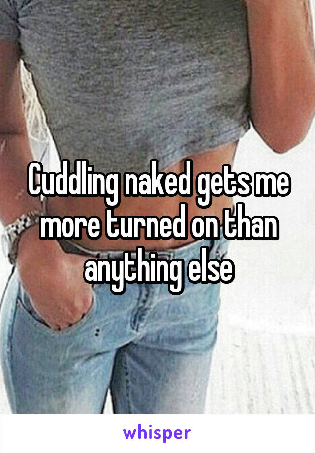 Cuddling naked gets me more turned on than anything else