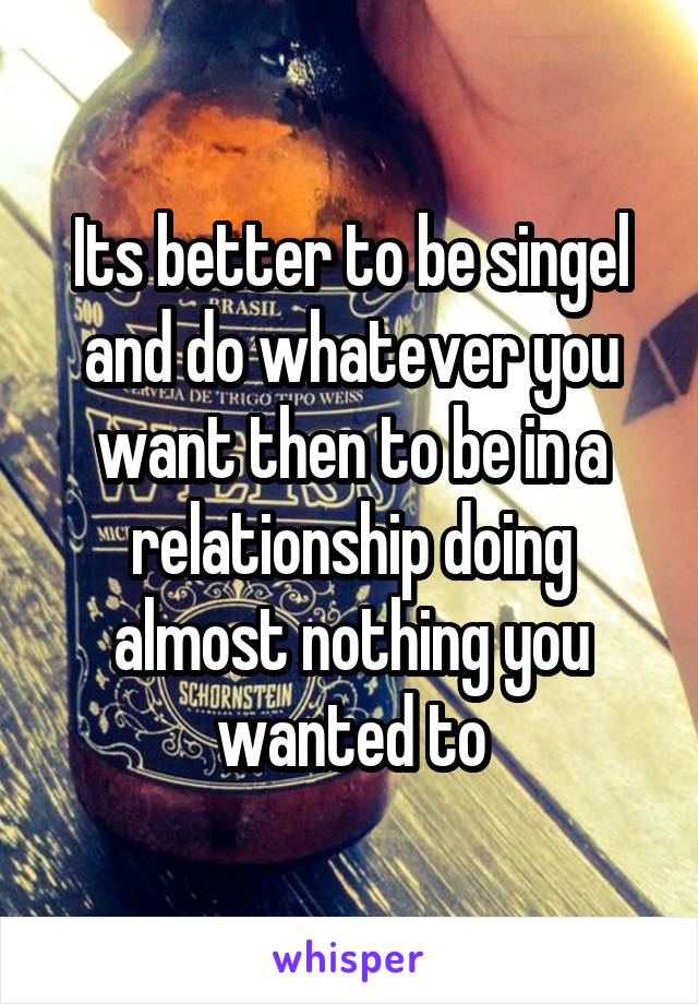 Its better to be singel and do whatever you want then to be in a relationship doing almost nothing you wanted to