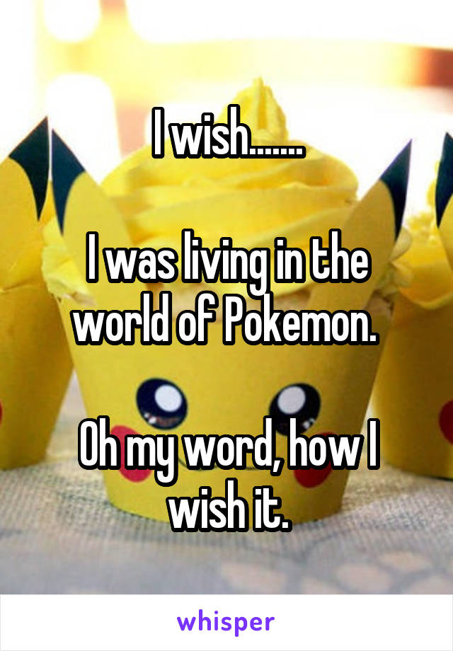 I wish.......

I was living in the world of Pokemon. 

Oh my word, how I wish it.