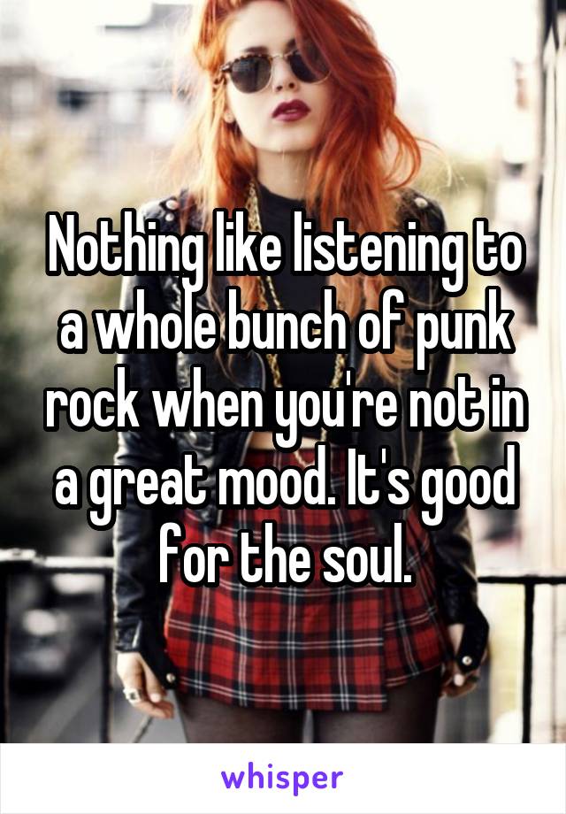 Nothing like listening to a whole bunch of punk rock when you're not in a great mood. It's good for the soul.