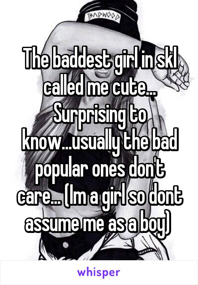 The baddest girl in skl called me cute... Surprising to know...usually the bad popular ones don't care... (Im a girl so dont assume me as a boy) 