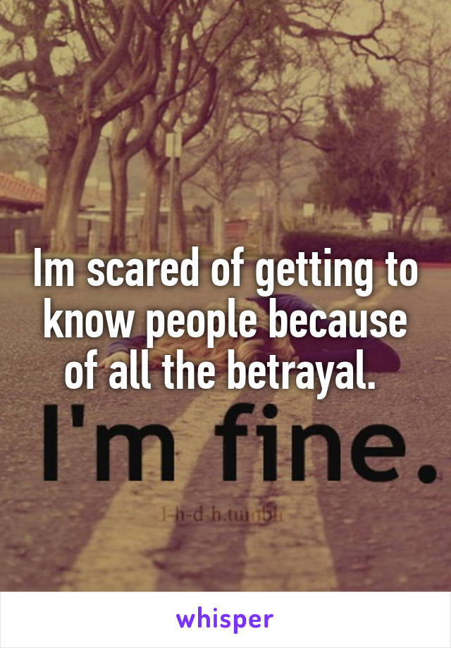 Im scared of getting to know people because of all the betrayal. 