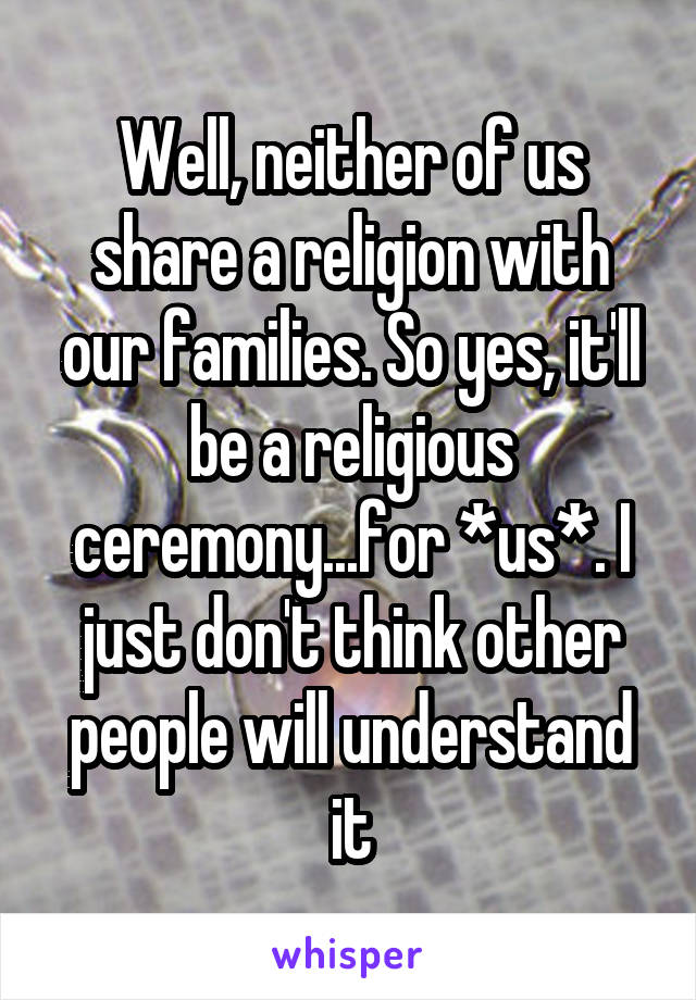 Well, neither of us share a religion with our families. So yes, it'll be a religious ceremony...for *us*. I just don't think other people will understand it
