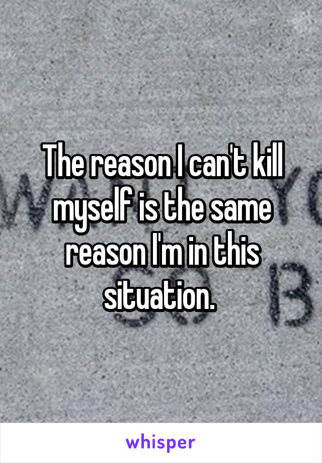 The reason I can't kill myself is the same reason I'm in this situation. 