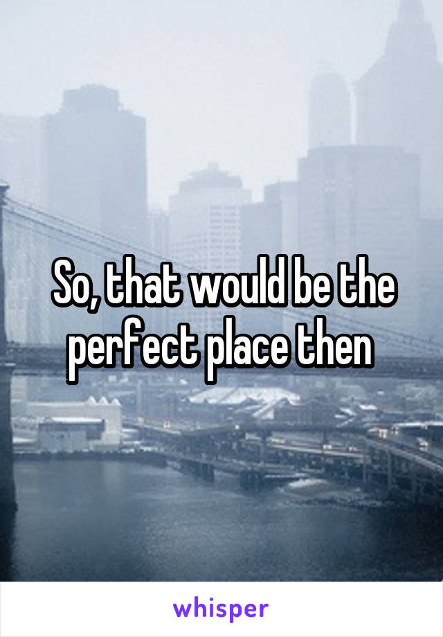 So, that would be the perfect place then 
