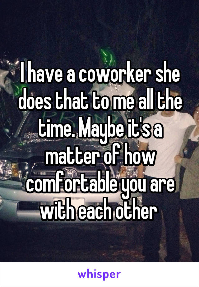 I have a coworker she does that to me all the time. Maybe it's a matter of how comfortable you are with each other 