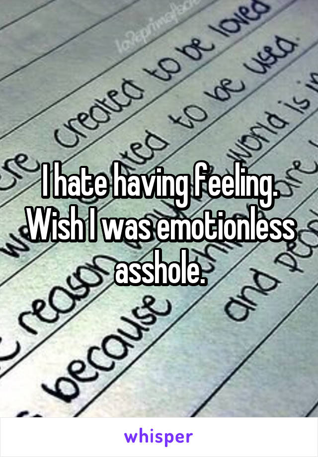 I hate having feeling. Wish I was emotionless asshole.