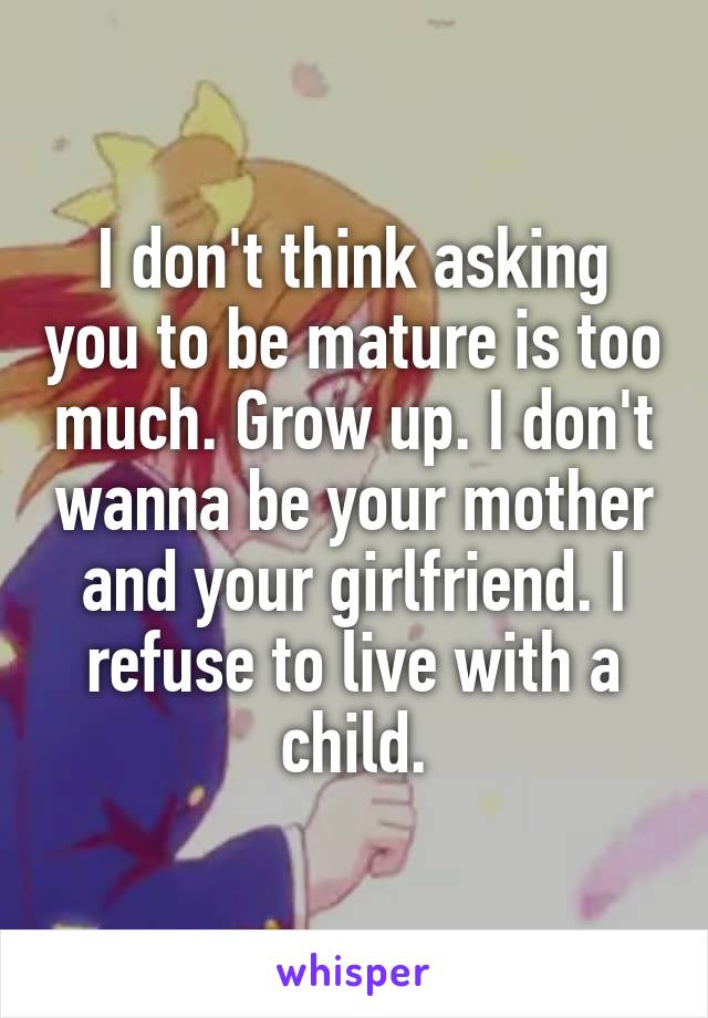 I don't think asking you to be mature is too much. Grow up. I don't wanna be your mother and your girlfriend. I refuse to live with a child.