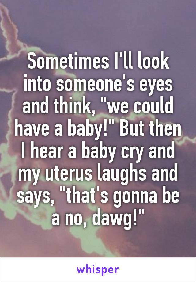 Sometimes I'll look into someone's eyes and think, "we could have a baby!" But then I hear a baby cry and my uterus laughs and says, "that's gonna be a no, dawg!"
