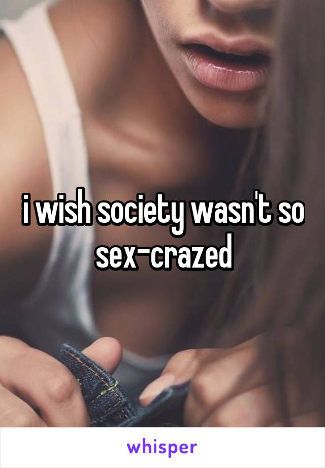 i wish society wasn't so sex-crazed