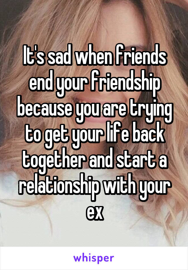 It's sad when friends end your friendship because you are trying to get your life back together and start a relationship with your ex