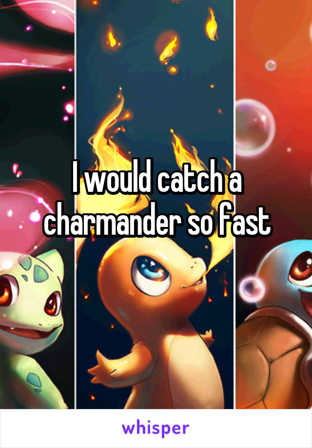 I would catch a charmander so fast
