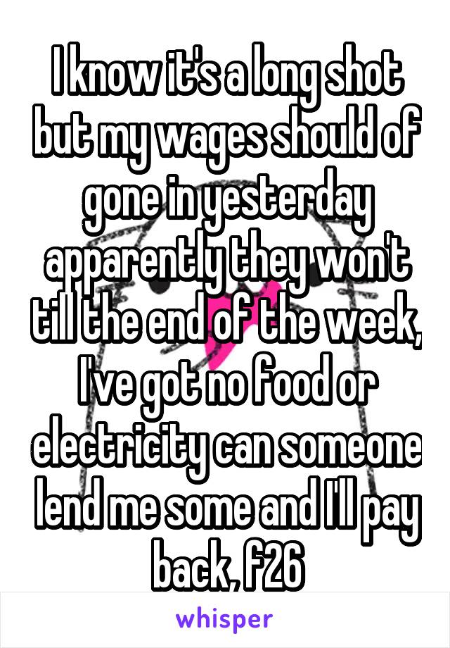 I know it's a long shot but my wages should of gone in yesterday apparently they won't till the end of the week, I've got no food or electricity can someone lend me some and I'll pay back, f26