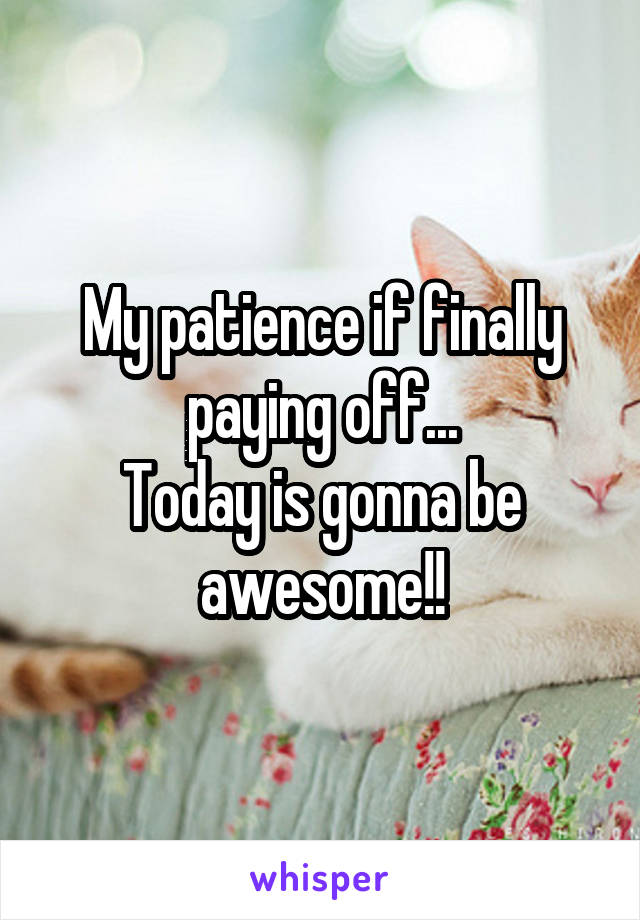 My patience if finally paying off...
Today is gonna be awesome!!
